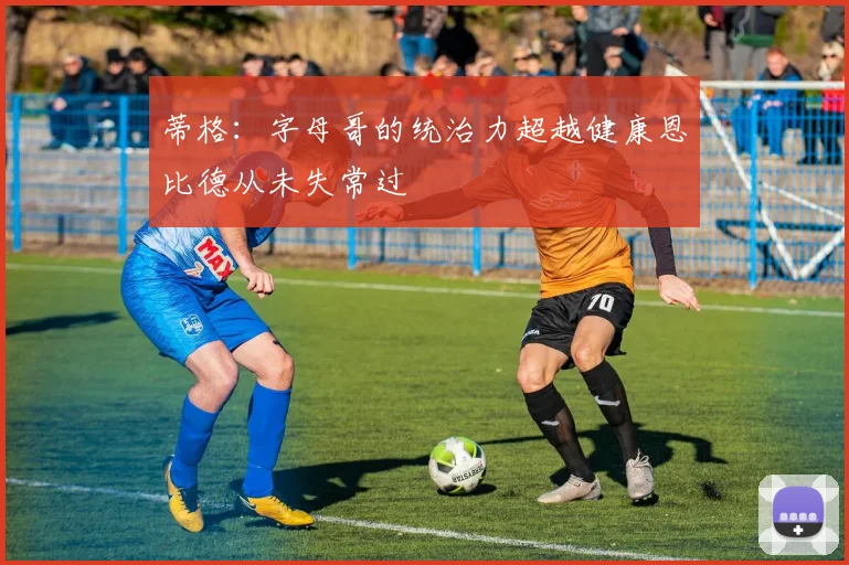 蒂格:字母哥的统治力超越健康恩比德从未失常过