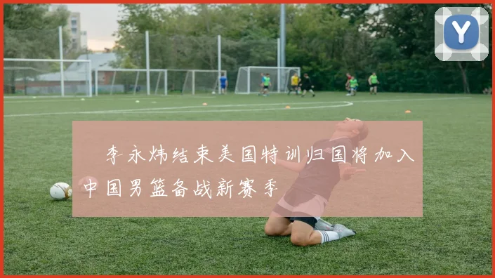 偰李永炜结束美国特训归国将加入中国男篮备战新赛季
