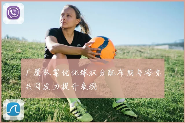广厦队需优化球权分配布朗与塔克共同发力提升表现