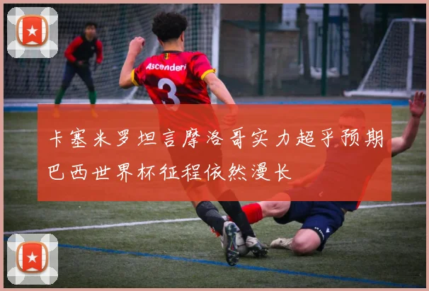 卡塞米罗坦言摩洛哥实力超乎预期巴西世界杯征程依然漫长