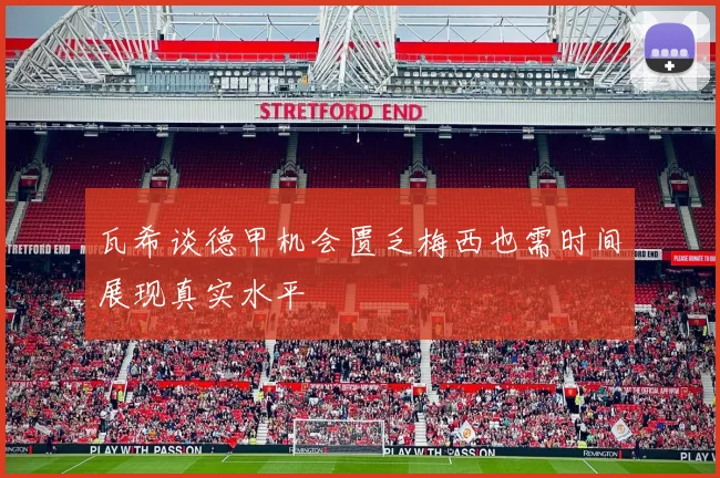 瓦希谈德甲机会匮乏梅西也需时间展现真实水平