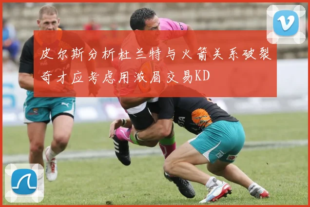 皮尔斯分析杜兰特与火箭关系破裂奇才应考虑用浓眉交易KD