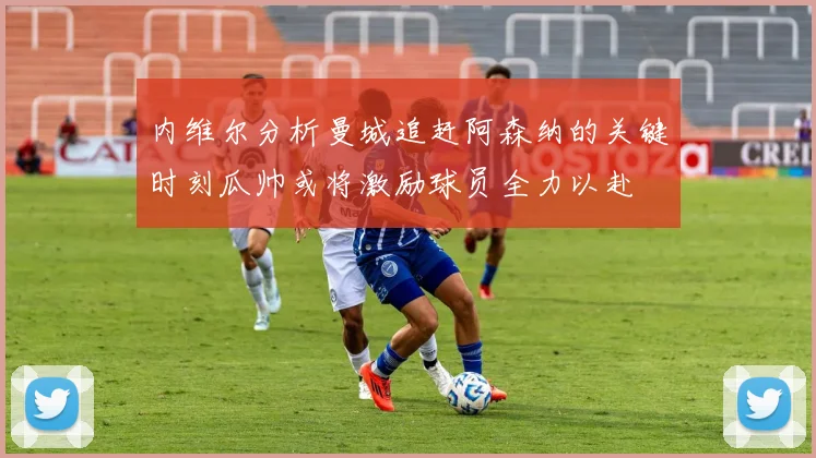 内维尔分析曼城追赶阿森纳的关键时刻瓜帅或将激励球员全力以赴