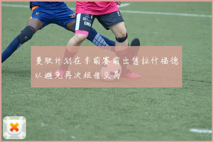 曼联计划在季前赛前出售拉什福德以避免再次租借交易