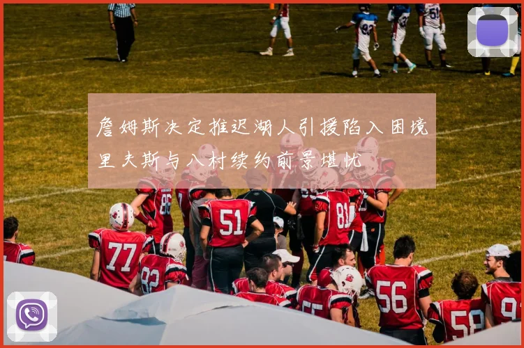 詹姆斯决定推迟湖人引援陷入困境里夫斯与八村续约前景堪忧
