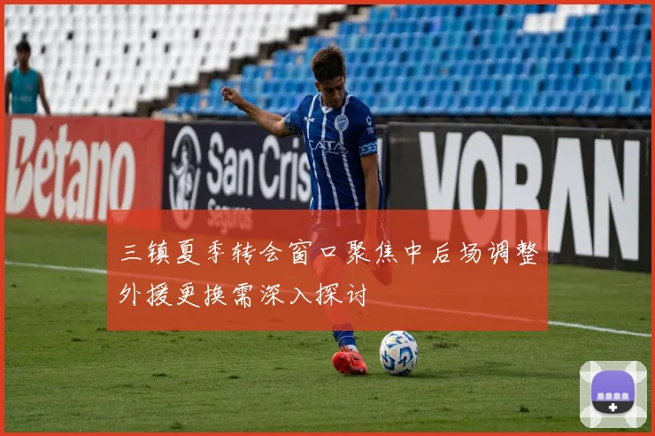 三镇夏季转会窗口聚焦中后场调整外援更换需深入探讨