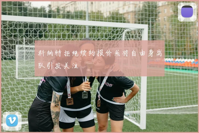 科纳特拒绝续约报价或将自由身离队引发关注