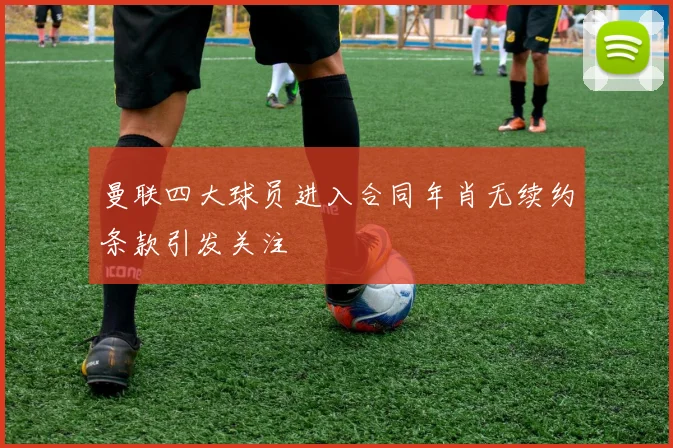 曼联四大球员进入合同年肖无续约条款引发关注