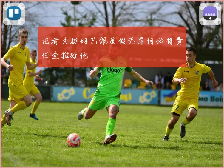 记者力挺姆巴佩度假无罪何必将责任全推给他