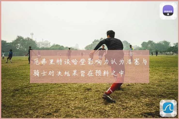 范弗里特谈哈登影响力认为活塞与骑士对决结果皆在预料之中