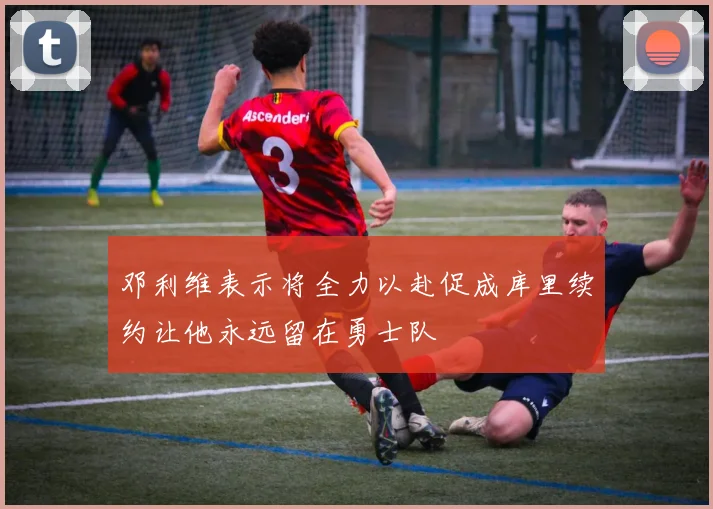 邓利维表示将全力以赴促成库里续约让他永远留在勇士队