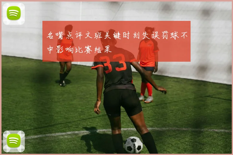 名嘴点评文班关键时刻失误罚球不中影响比赛结果