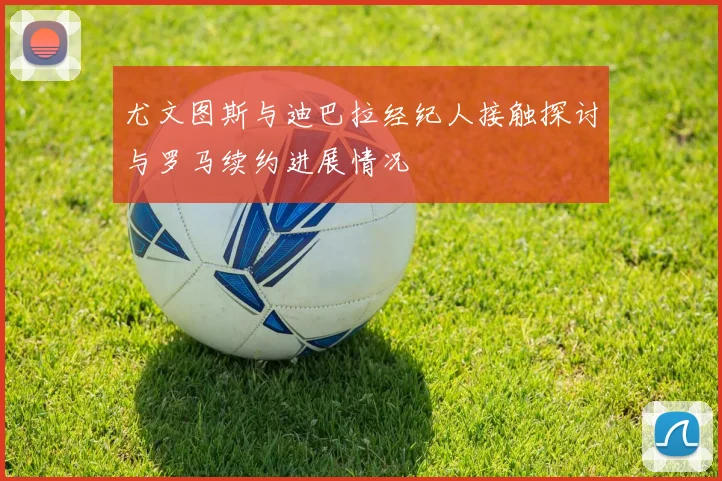 尤文图斯与迪巴拉经纪人接触探讨与罗马续约进展情况