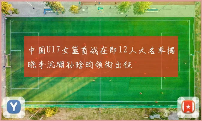 中国U17女篮首战在即12人大名单揭晓李沅珊孙晗昀领衔出征
