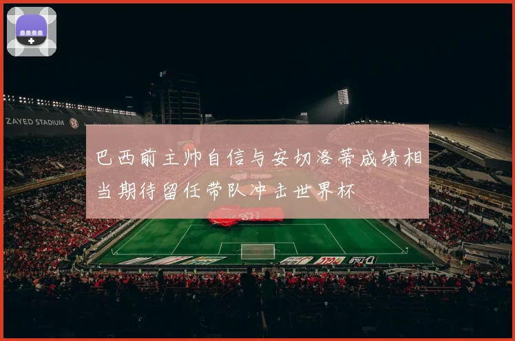 巴西前主帅自信与安切洛蒂成绩相当期待留任带队冲击世界杯