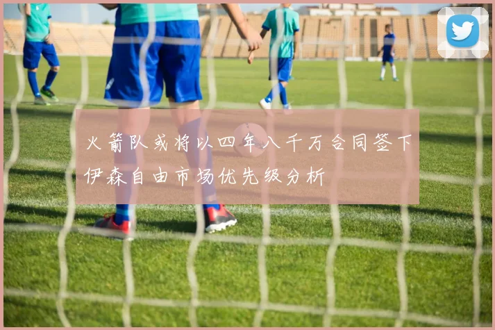 火箭队或将以四年八千万合同签下伊森自由市场优先级分析