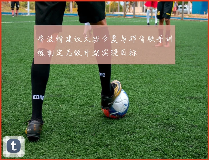香波特建议文班今夏与邓肯联手训练制定无敌计划实现目标