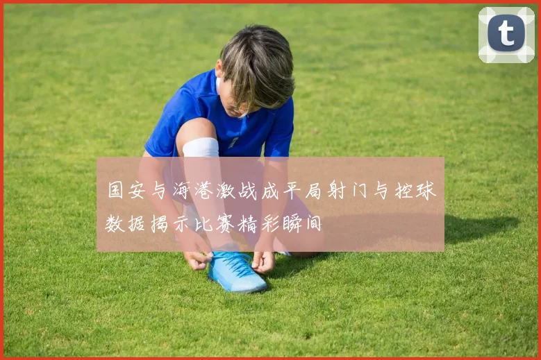 国安与海港激战成平局射门与控球数据揭示比赛精彩瞬间