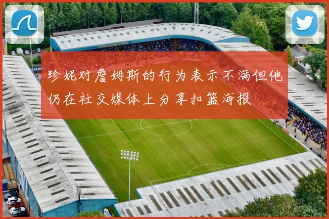 珍妮对詹姆斯的行为表示不满但他仍在社交媒体上分享扣篮海报