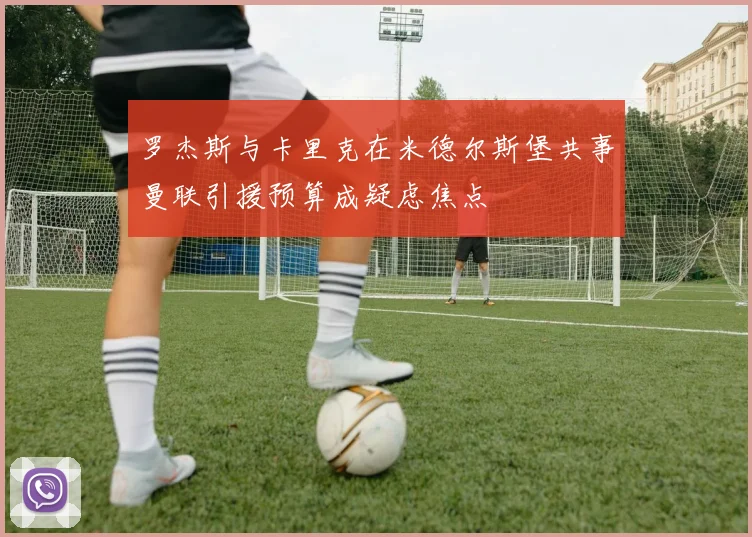罗杰斯与卡里克在米德尔斯堡共事曼联引援预算成疑虑焦点