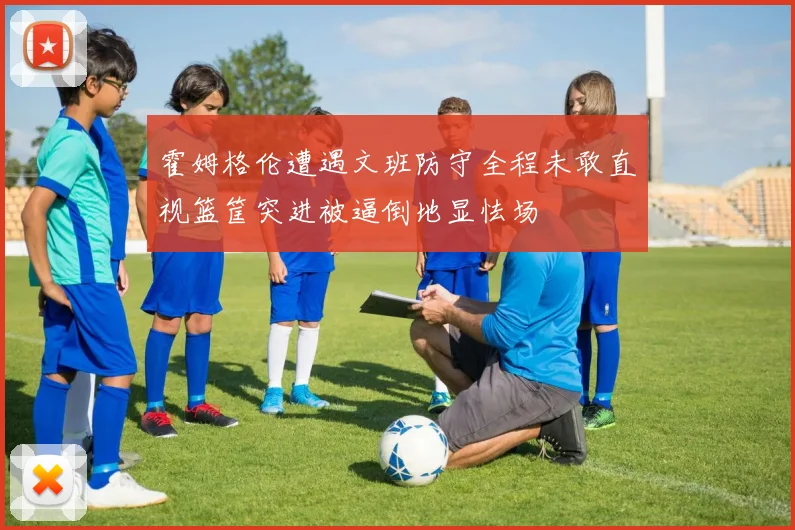 霍姆格伦遭遇文班防守全程未敢直视篮筐突进被逼倒地显怯场