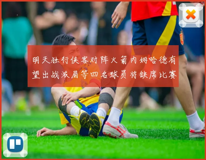 明天独行侠客对阵火箭内姆哈德有望出战浓眉等四名球员将缺席比赛
