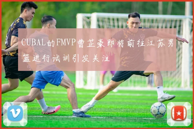 CUBAL的FMVP曹芷豪即将前往江苏男篮进行试训引发关注