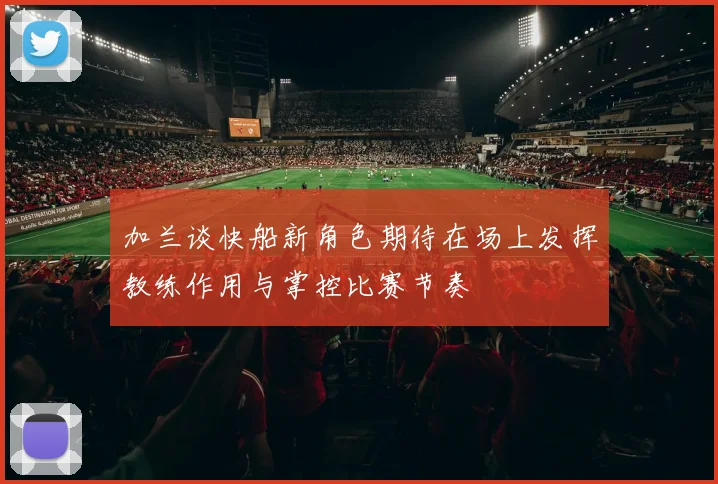 加兰谈快船新角色期待在场上发挥教练作用与掌控比赛节奏