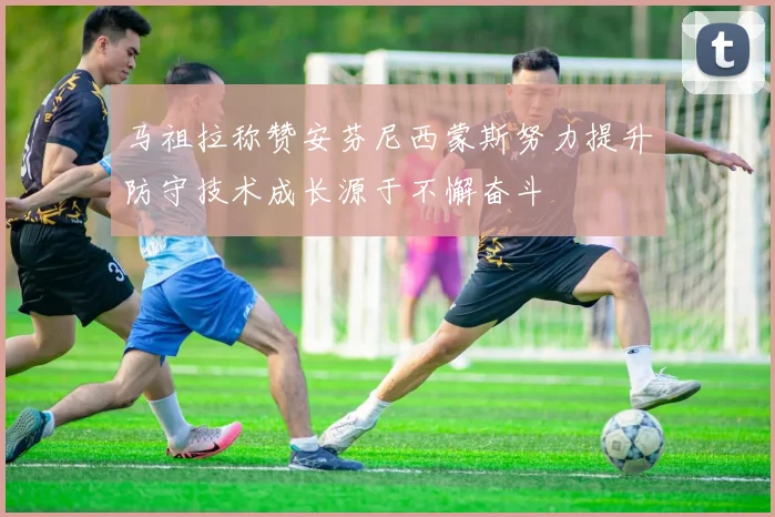 马祖拉称赞安芬尼西蒙斯努力提升防守技术成长源于不懈奋斗