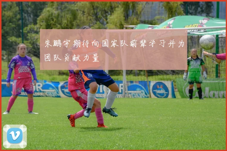 朱鹏宇期待向国家队前辈学习并为团队贡献力量