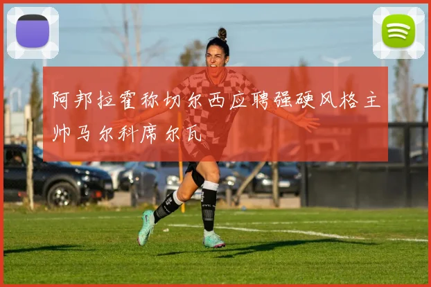 阿邦拉霍称切尔西应聘强硬风格主帅马尔科席尔瓦